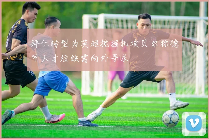 拜仁转型为英超挖掘机埃贝尔称德甲人才短缺需向外寻求