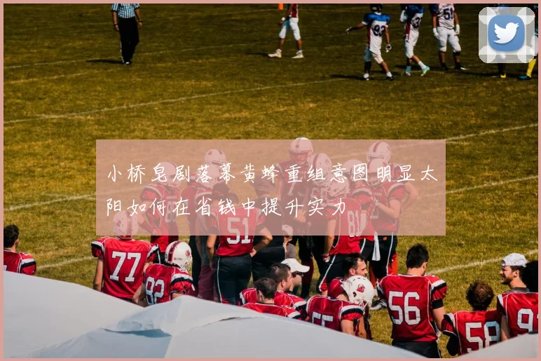 小桥皂剧落幕黄蜂重组意图明显太阳如何在省钱中提升实力