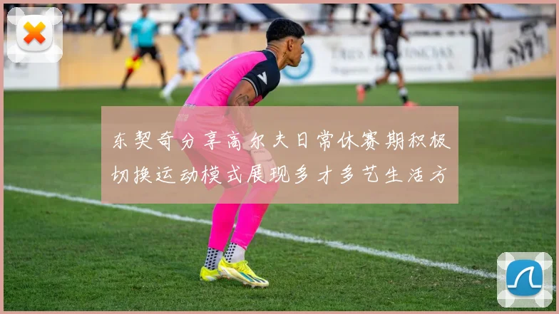 东契奇分享高尔夫日常休赛期积极切换运动模式展现多才多艺生活方式