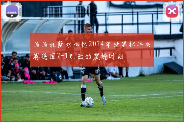 马马杜萨尔回忆2014年世界杯半决赛德国7-1巴西的震撼时刻