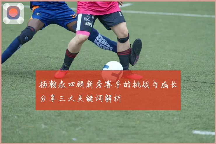 杨瀚森回顾新秀赛季的挑战与成长分享三大关键词解析