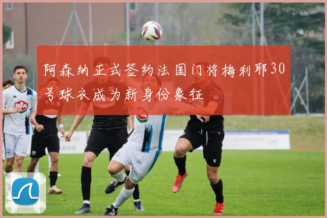 阿森纳正式签约法国门将梅利耶30号球衣成为新身份象征