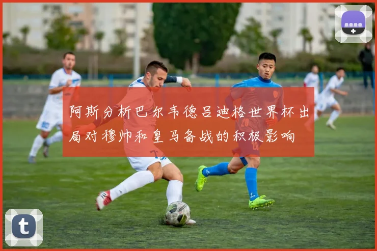 阿斯分析巴尔韦德吕迪格世界杯出局对穆帅和皇马备战的积极影响