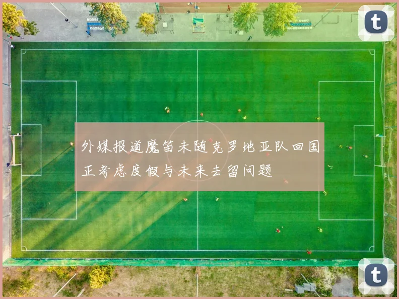 外媒报道魔笛未随克罗地亚队回国正考虑度假与未来去留问题