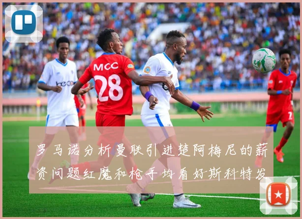 罗马诺分析曼联引进楚阿梅尼的薪资问题红魔和枪手均看好斯科特发展潜力