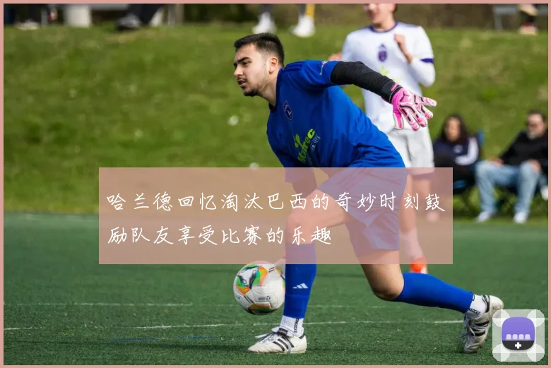 哈兰德回忆淘汰巴西的奇妙时刻鼓励队友享受比赛的乐趣