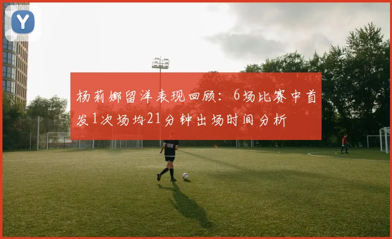 杨莉娜留洋表现回顾：6场比赛中首发1次场均21分钟出场时间分析