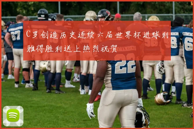C罗创造历史连续六届世界杯进球利雅得胜利送上热烈祝贺