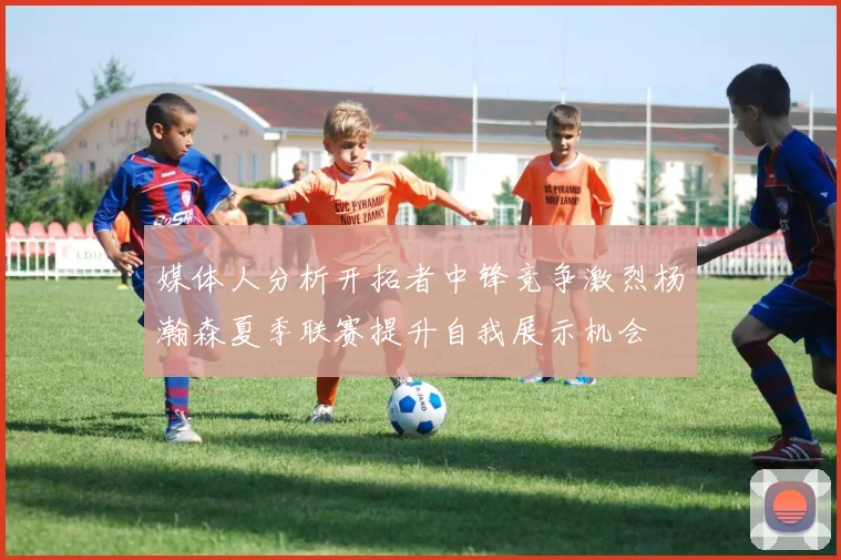 媒体人分析开拓者中锋竞争激烈杨瀚森夏季联赛提升自我展示机会