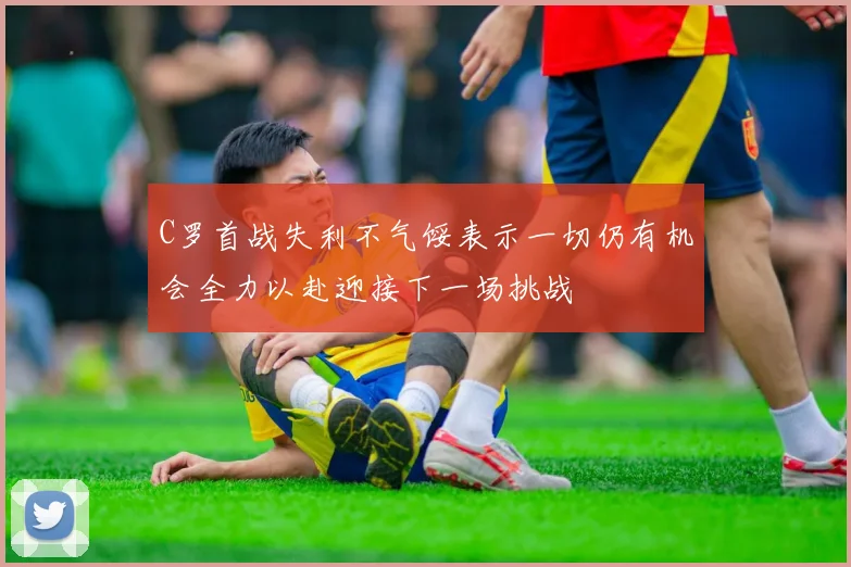 C罗首战失利不气馁表示一切仍有机会全力以赴迎接下一场挑战