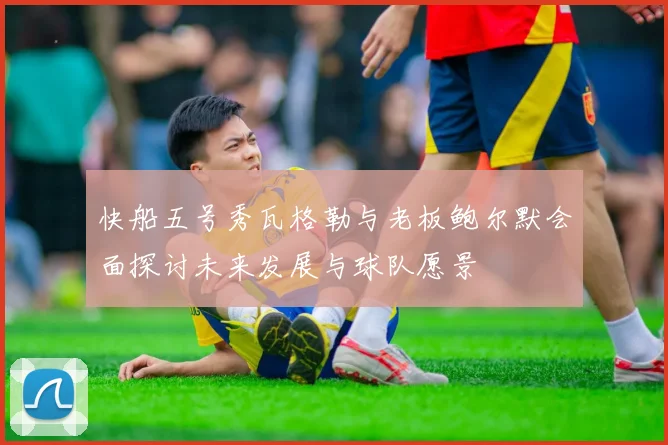 快船五号秀瓦格勒与老板鲍尔默会面探讨未来发展与球队愿景
