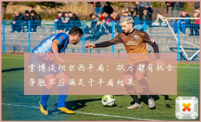 索博谈切尔西平局：双方都有机会争胜不应满足于平局结果