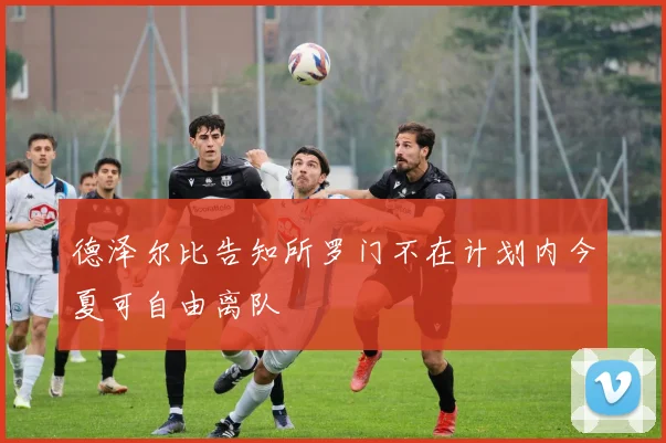 德泽尔比告知所罗门不在计划内今夏可自由离队