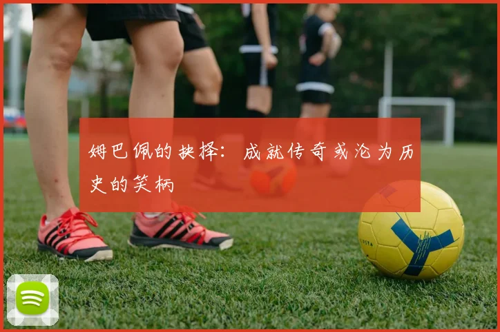姆巴佩的抉择：成就传奇或沦为历史的笑柄