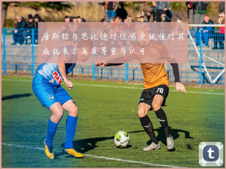 唐斯称与恩比德对位感受极佳对其成就表示高度尊重与认可